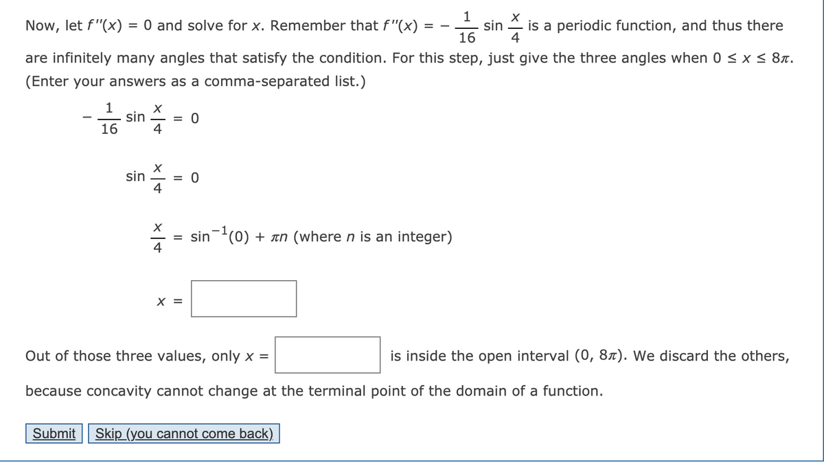 1
sin
16
is a periodic function, and thus there
Now, let f"(x)
= 0 and solve for x. Remember that f"(x)
4
are infinitely many angles that satisfy the condition. For this step, just give the three angles when 0 <x< 8n.
(Enter your answers as a comma-separated list.)
sin
= 0
16
4
sin
= 0
4
sin(0) + an (where n is an integer)
4
X =
Out of those three values, only x =
is inside the open interval (0, 8x). We discard the others,
because concavity cannot change at the terminal point of the domain of a function.
Submit
Skip (you cannot come back)
