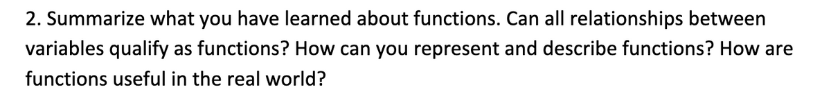 2. Summarize what you have learned about functions. Can all relationships between
variables qualify as functions? How can you represent and describe functions? How are
functions useful in the real world?
