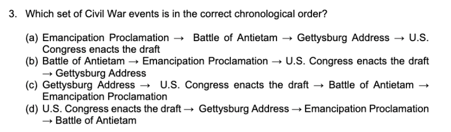 3. Which set of Civil War events is in the correct chronological order?
(a) Emancipation Proclamation –→ Battle of Antietam → Gettysburg Address
Congress enacts the draft
(b) Battle of Antietam
- Gettysburg Address
(c) Gettysburg Address → U.S. Congress enacts the draft → Battle of Antietam →
Emancipation Proclamation
(d) U.S. Congress enacts the draft → Gettysburg Address → Emancipation Proclamation
→ Battle of Antietam
→ U.S.
Emancipation Proclamation → U.S. Congress enacts the draft
