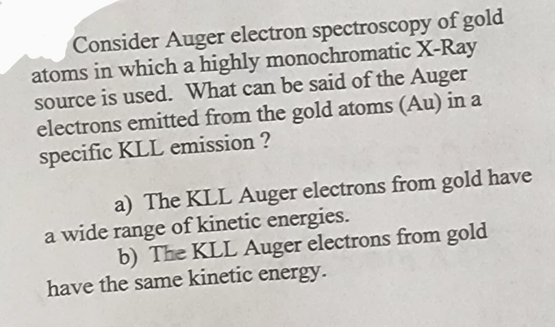 Consider Auger electron spectroscopy of gold
atoms in which a highly monochromatic X-Ray
source is used. What can be said of the Auger
electrons emitted from the gold atoms (Au) in a
specific KLL emission ?
a) The KLL Auger electrons from gold have
a wide range of kinetic energies.
b) The KLL Auger electrons from gold
have the same kinetic energy.