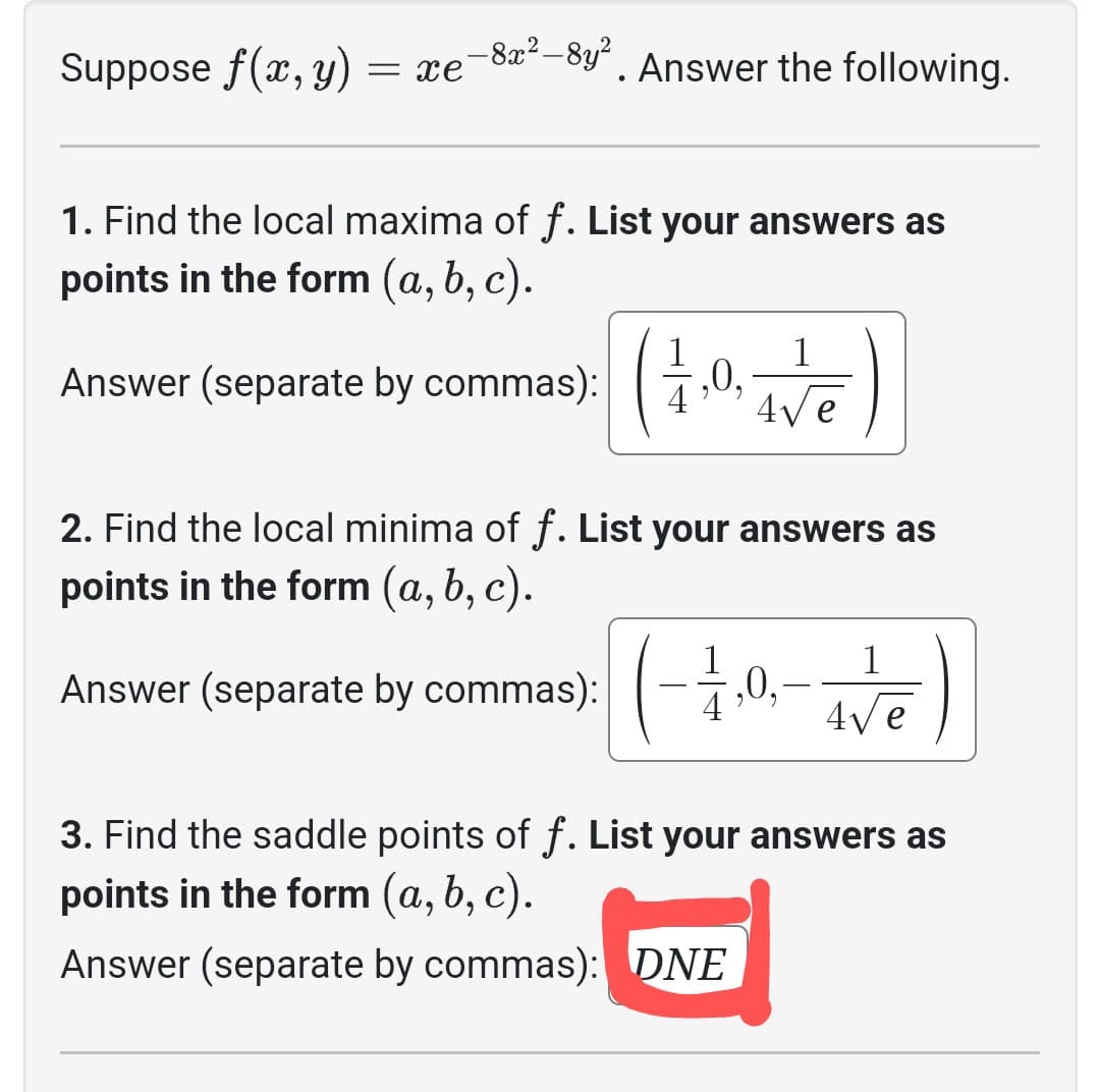 **Analysis of the Function \( f(x, y) = xe^{-8x^2-8y^2} \)**

To explore the characteristics of the function \( f(x, y) \), consider the following points:

1. **Local Maxima of \( f \):**
   - The local maxima are found at:
     \[
     \left( \frac{1}{4}, 0, \frac{1}{4\sqrt{e}} \right)
     \]

2. **Local Minima of \( f \):**
   - The local minima are found at:
     \[
     \left( -\frac{1}{4}, 0, -\frac{1}{4\sqrt{e}} \right)
     \]

3. **Saddle Points of \( f \):**
   - There are no saddle points for this function.
   - Answer: DNE (Does Not Exist)

These results can help further understand the critical points of the function in the context of calculus and multivariable analysis.