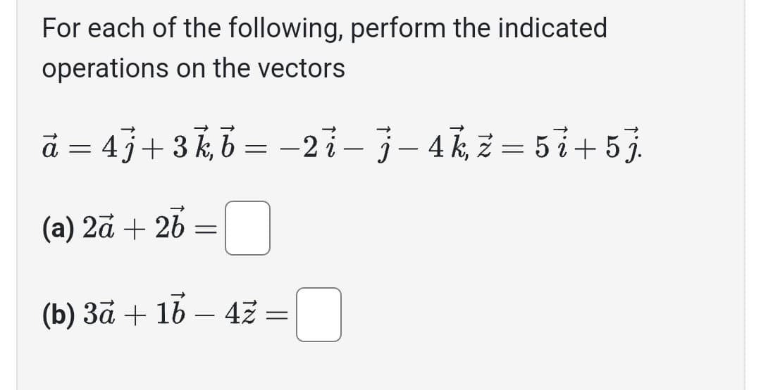 For each of the following, perform the indicated
operations on the vectors
a = 4j+3k, b = -2i- j-4k, z = 5i+5j
(a) 2a + 2b =
(b) 3ā + 16 - 4z =