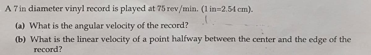 A 7 in diameter vinyl record is played at 75 rev/min. (1 in=2.54 cm).
(a) What is the angular velocity of the record?
(b) What is the linear velocity of a point halfway between the center and the edge of the
record?