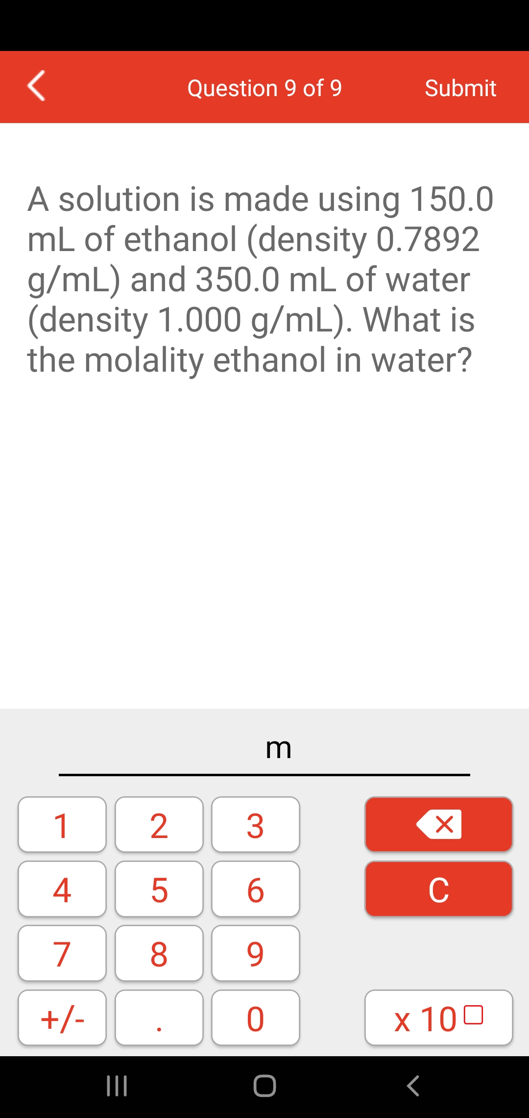 Question 9 of 9
Submit
A solution is made using 150.0
mL of ethanol (density 0.7892
g/mL) and 350.0 mL of water
(density 1.000 g/mL). What is
the molality ethanol in water?
m
1
4
5
6
C
7
8
9.
+/-
x 100
