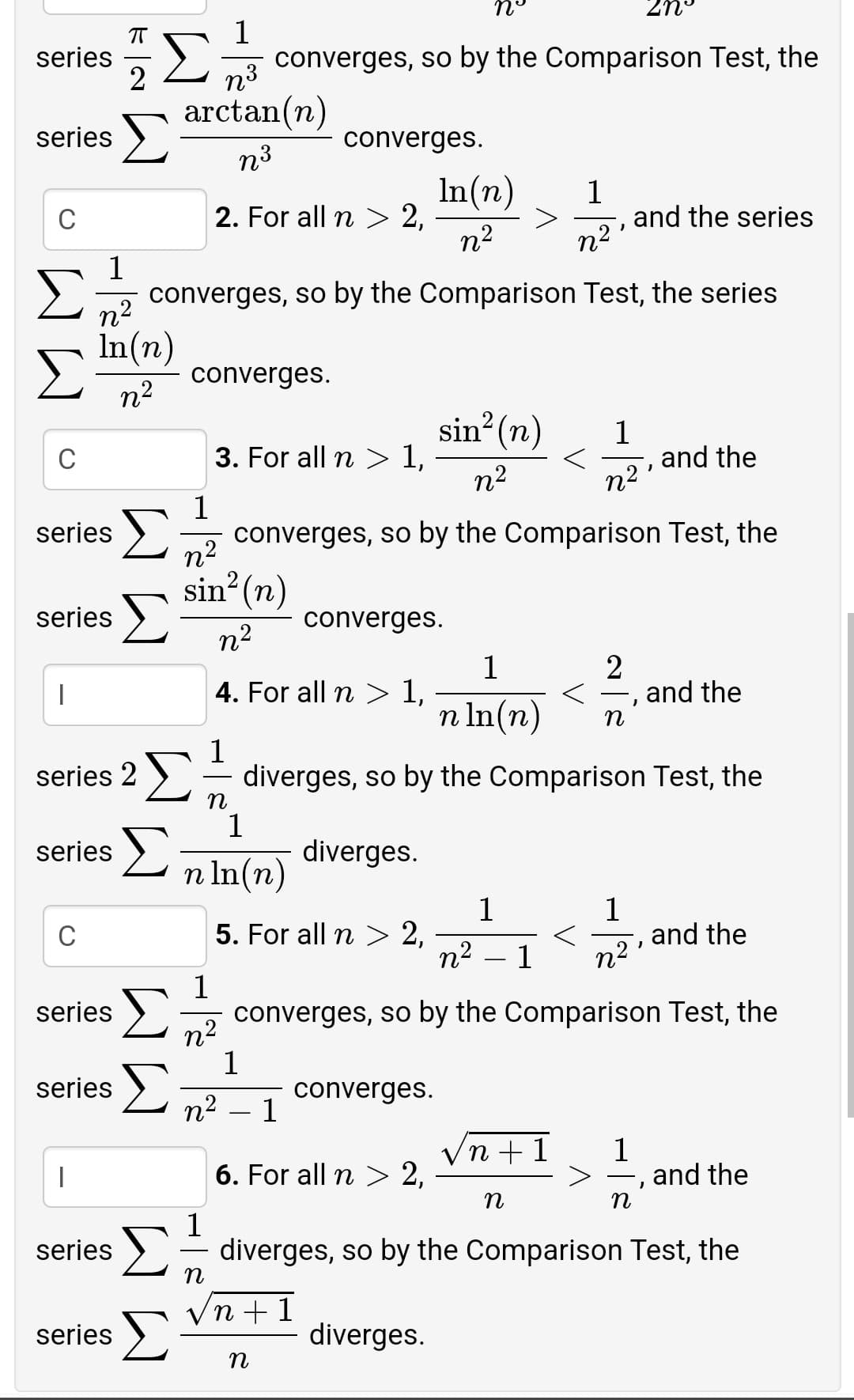 n°
2n°
1
23
2 converges, so by the Comparison Test, the
2
series
arctan(n)
series >
converges.
n3
In(n)
2. For all n > 2,
n2
1
and the series
C
n2'
1
converges, so by the Comparison Test, the series
n2
In(n)
converges.
n2
sin? (n)
1
and the
n2
C
3. For all n > 1,
n2
1
converges, so by the Comparison Test, the
series
n2
sin? (n)
series >
converges.
n2
1
4. For all n > 1,
2
and the
n In(n)
n
Σ
Σ
1
diverges, so by the Comparison Test, the
n
1
series 2 )
series >
diverges.
n In(n)
1
5. For all n > 2,
n2
1
and the
C
1
n2
1
series
>5 converges, so by the Comparison Test, the
n2
1
Σ
series
converges.
n2 – 1
Vn +1
1
> –, and the
6. For all n > 2,
1
series >- diverges, so by the Comparison Test, the
Vn + 1
series >
diverges.
