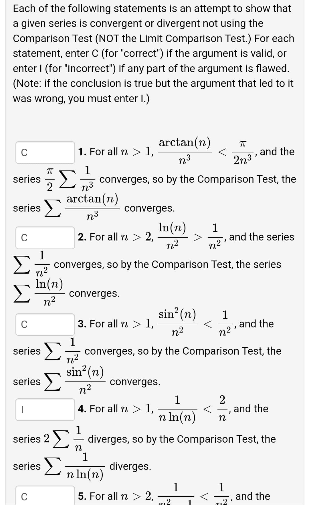 Each of the following statements is an attempt to show that
a given series is convergent or divergent not using the
Comparison Test (NOT the Limit Comparison Test.) For each
statement, enter C (for "correct") if the argument is valid, or
enter I (for "incorrect") if any part of the argument is flawed.
(Note: if the conclusion is true but the argument that led to it
was wrong, you must enter I.)
arctan(n)
C
1. For all n > 1,
and the
n3
2n3
1
series
2
n3
converges, so by the Comparison Test, the
arctan(n)
series
converges.
n3
In(n)
2. For all n > 2,
n2
1
and the series
C
n2
1
converges, so by the Comparison Test, the series
In(n)
converges.
n2
sin? (n)
1
and the
n2
C
3. For all n > 1,
n2
1
converges, so by the Comparison Test, the
n2
series
sin (n)
series >
converges.
n2
1
4. For all n 1,
2
and the
n In(n)
1
series 2 >= diverges, so by the Comparison Test, the
n
1
series >.
diverges.
n In(n)
1
5. For all n> 2,
1
and the
C
