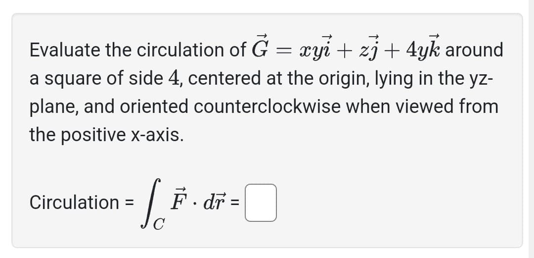 Evaluate the circulation of G = xyi + zj + 4yk around
a square of side 4, centered at the origin, lying in the yz-
plane, and oriented counterclockwise when viewed from
the positive x-axis.
Circulation =
C
F. dr =
0