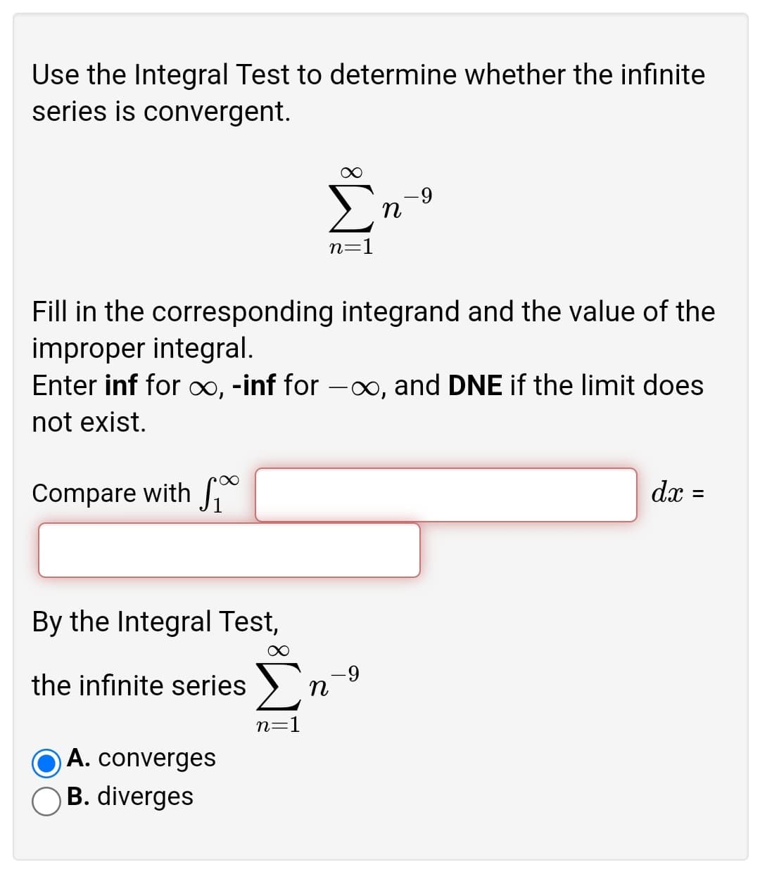 Use the Integral Test to determine whether the infinite
series is convergent.
Σ
--
n
n=1
Fill in the corresponding integrand and the value of the
improper integral.
Enter inf for 0, -inf for -x∞, and DNE if the limit does
not exist.
Compare with
dx =
By the Integral Test,
Σ
6-
the infinite series
n=1
A. converges
O B. diverges
