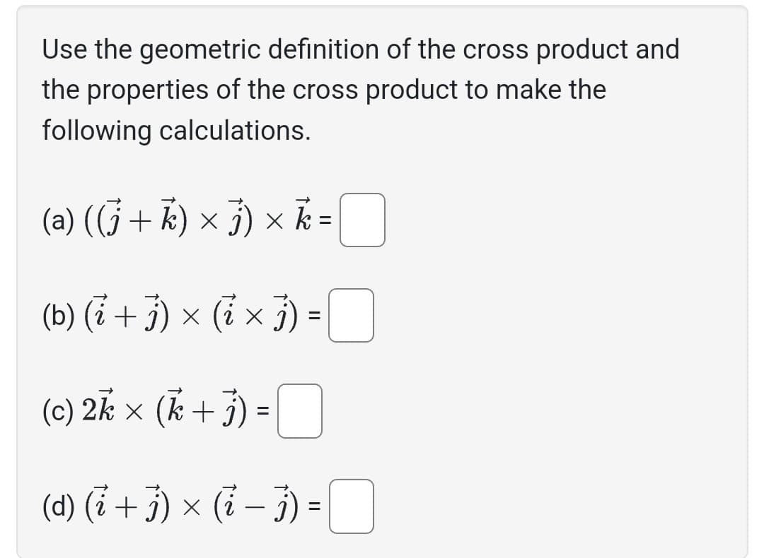 Use the geometric definition of the cross product and
the properties of the cross product to make the
following calculations.
(a) ((j + k) × j) × k =
(b) (i + j) × ( i × j) =
(c) 2k × (k + j
(d) (i + j) × (i − j) =
=