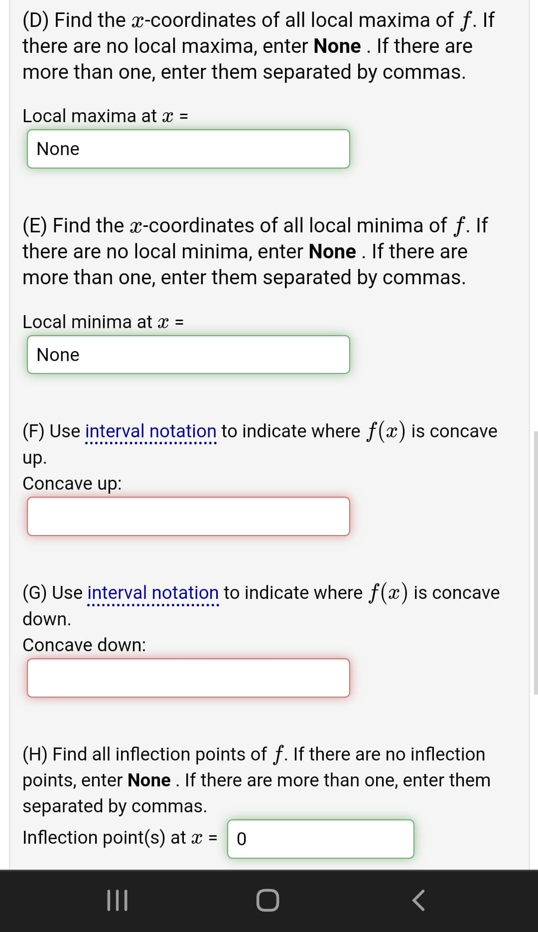 (D) Find the x-coordinates of all local maxima of f. If
there are no local maxima, enter None . If there are
more than one, enter them separated by commas.
Local maxima at x =
None
(E) Find the x-coordinates of all local minima of f. If
there are no local minima, enter None . If there are
more than one, enter them separated by commas.
Local minima at x =
None
(F) Use interval notation to indicate where f(x) is concave
up.
Concave up:
(G) Use interval notation to indicate where f(x) is concave
down.
Concave down:
(H) Find all inflection points of f. If there are no inflection
points, enter None . If there are more than one, enter them
separated by commas.
Inflection point(s) at x = 0
II
