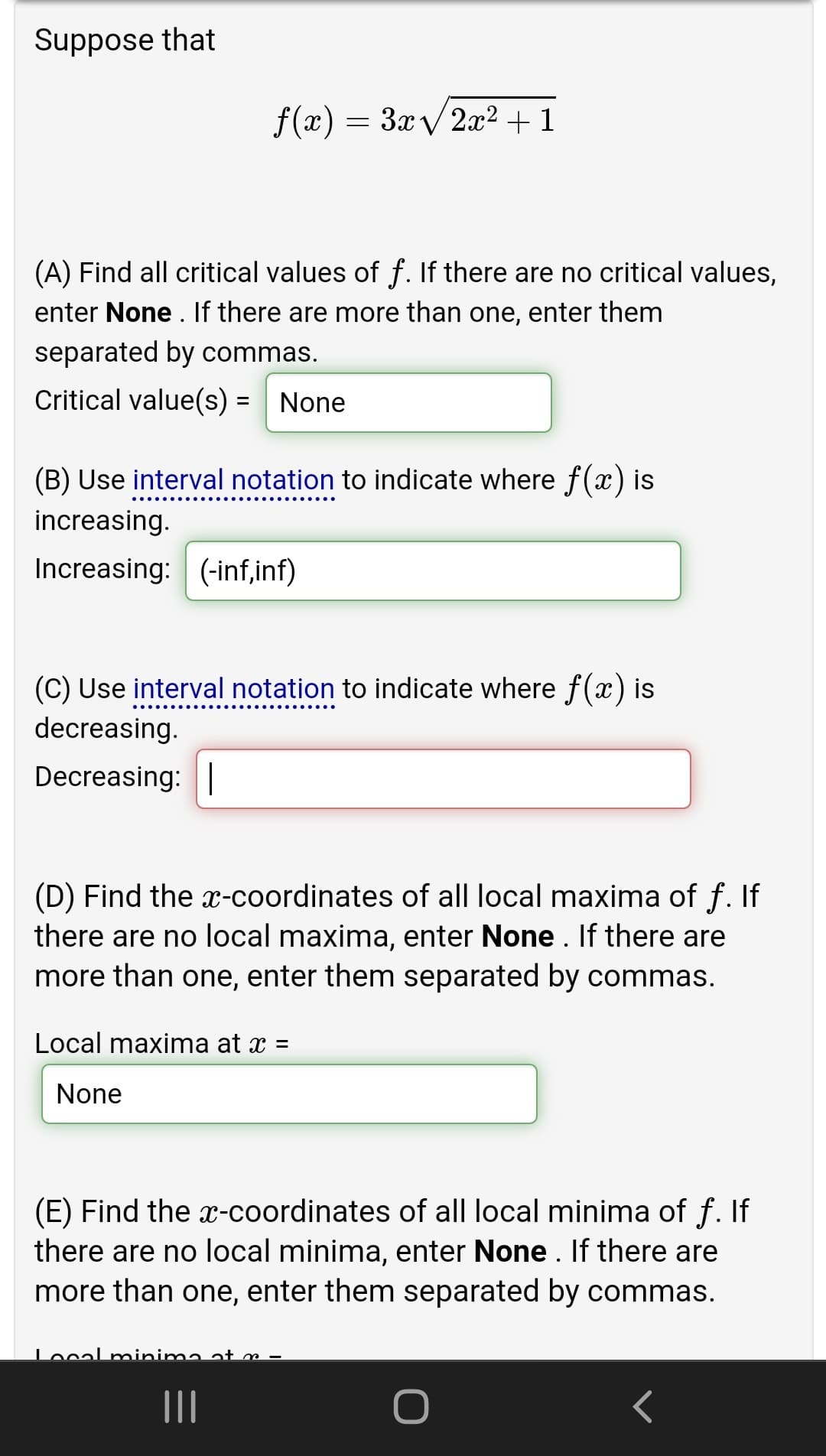 Suppose that
f(x) = 3x/ 2æ² + 1
(A) Find all critical values of f. If there are no critical values,
enter None . If there are more than one, enter them
separated by commas.
Critical value(s) = None
%3D
(B) Use interval notation to indicate where f (x) is
increasing.
Increasing: (-inf,inf)
(C) Use interval notation to indicate where f(x) is
decreasing.
Decreasing: |
(D) Find the x-coordinates of all local maxima of f. If
there are no local maxima, enter None . If there are
more than one, enter them separated by commas.
Local maxima at x =
None
(E) Find the x-coordinates of all local minima of f. If
there are no local minima, enter None. If there are
more than one, enter them separated by commas.
Local minima at m
II
