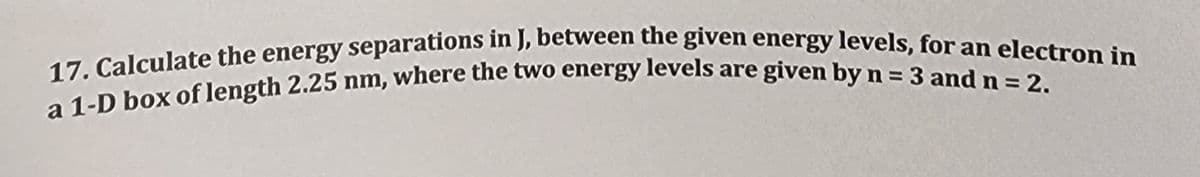 17. Calculate the energy separations in J, between the given energy levels, for an electron in
a 1-D box of length 2.25 nm, where the two energy levels are given by n = 3 and n = 2.