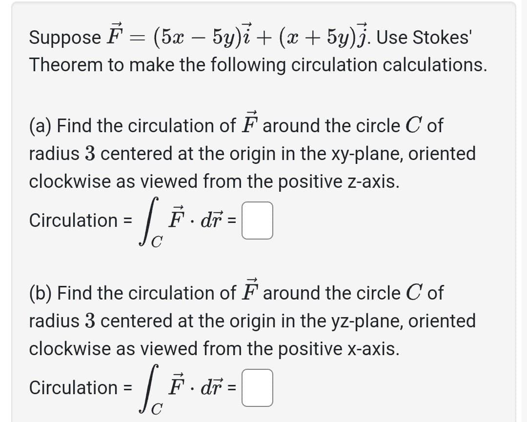 Suppose F
(5x − 5y)i + (x + 5y)j. Use Stokes'
Theorem to make the following circulation calculations.
=
(a) Find the circulation of around the circle C of
radius 3 centered at the origin in the xy-plane, oriented
clockwise as viewed from the positive z-axis.
Circulation:
F. dr
- [ =
=
C
(b) Find the circulation of around the circle C of
radius 3 centered at the origin in the yz-plane, oriented
clockwise as viewed from the positive x-axis.
6.² F. dr =
C
Circulation =