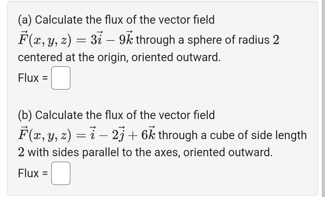 (a) Calculate the flux of the vector field
F(x, y, z) = 3i – 9k through a sphere of radius 2
centered at the origin, oriented outward.
Flux =
(b) Calculate the flux of the vector field
F(x, y, z) = i − 2j+ 6k through a cube of side length
2 with sides parallel to the axes, oriented outward.
Flux =