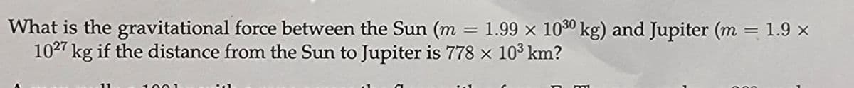 What is the gravitational force between the Sun (m = 1.99 × 1030 kg) and Jupiter (m = 1.9 ×
1027 kg if the distance from the Sun to Jupiter is 778 × 103 km?
11
100