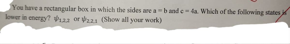 You have a rectangular box in which the sides are a = b and c = 4a. Which of the following states is
lower in energy? ¥1,2,2 or 2,2,1 (Show all your work)