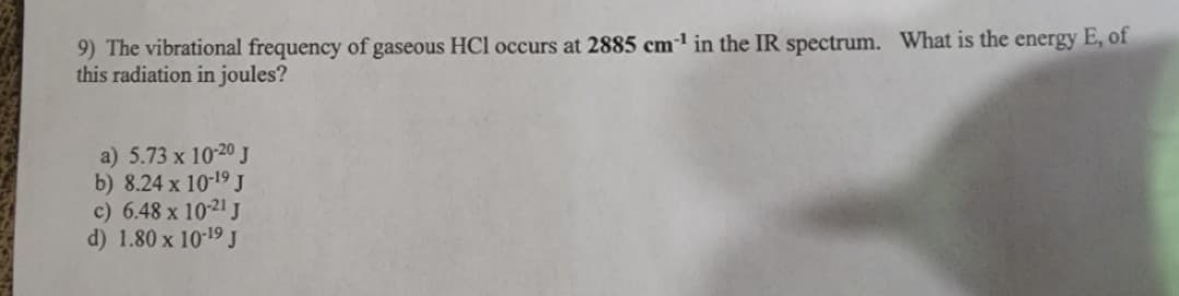 9) The vibrational frequency of gaseous HCl occurs at 2885 cm¹ in the IR spectrum. What is the energy E, of
this radiation in joules?
a) 5.73 x 10-20 J
b) 8.24 x 10-19 J
c) 6.48 x 10-21 J
d) 1.80 x 10-19 J