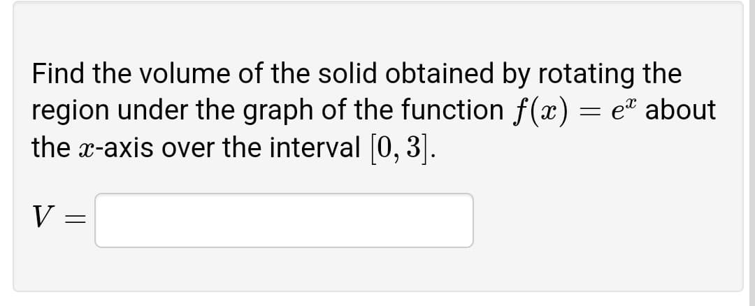 Find the volume of the solid obtained by rotating the
region under the graph of the function f(x) = et about
the x-axis over the interval [0, 3].
V
