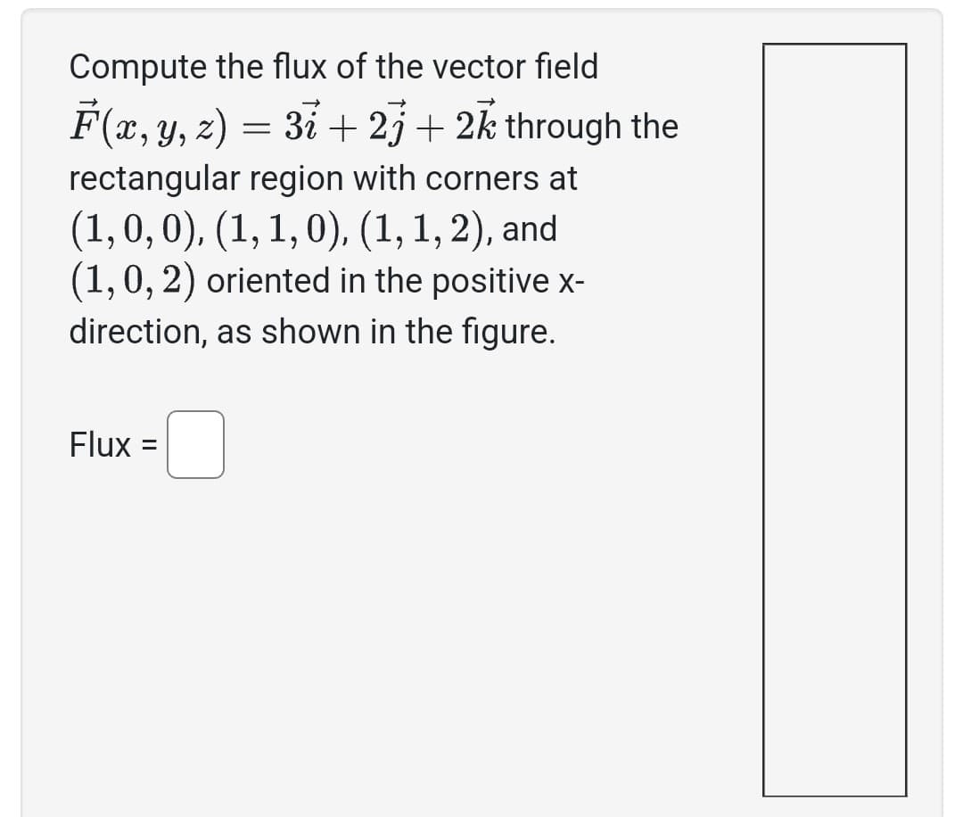 Compute the flux of the vector field
F(x, y, z) = 3i +2j+ 2k through the
rectangular region with corners at
(1, 0, 0), (1, 1, 0), (1, 1, 2), and
(1, 0, 2) oriented in the positive x-
direction, as shown in the figure.
Flux =