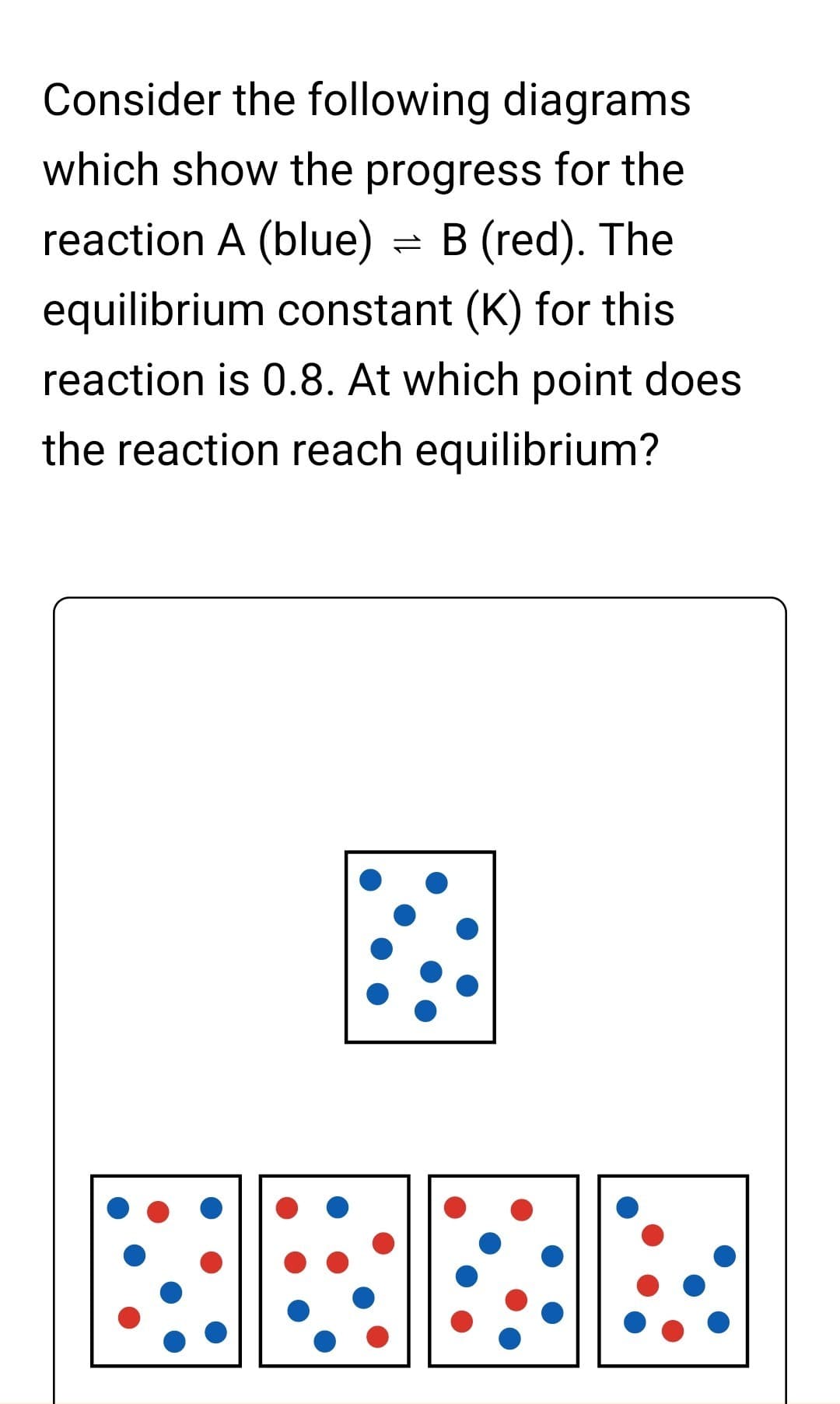 Consider the following diagrams
which show the progress for the
reaction A (blue) = B (red). The
equilibrium constant (K) for this
reaction is 0.8. At which point does
the reaction reach equilibrium?
BERE
