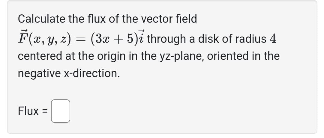 Calculate the flux of the vector field
F(x, y, z) = (3x + 5)2 through a disk of radius 4
centered at the origin in the yz-plane, oriented in the
negative x-direction.
Flux: =