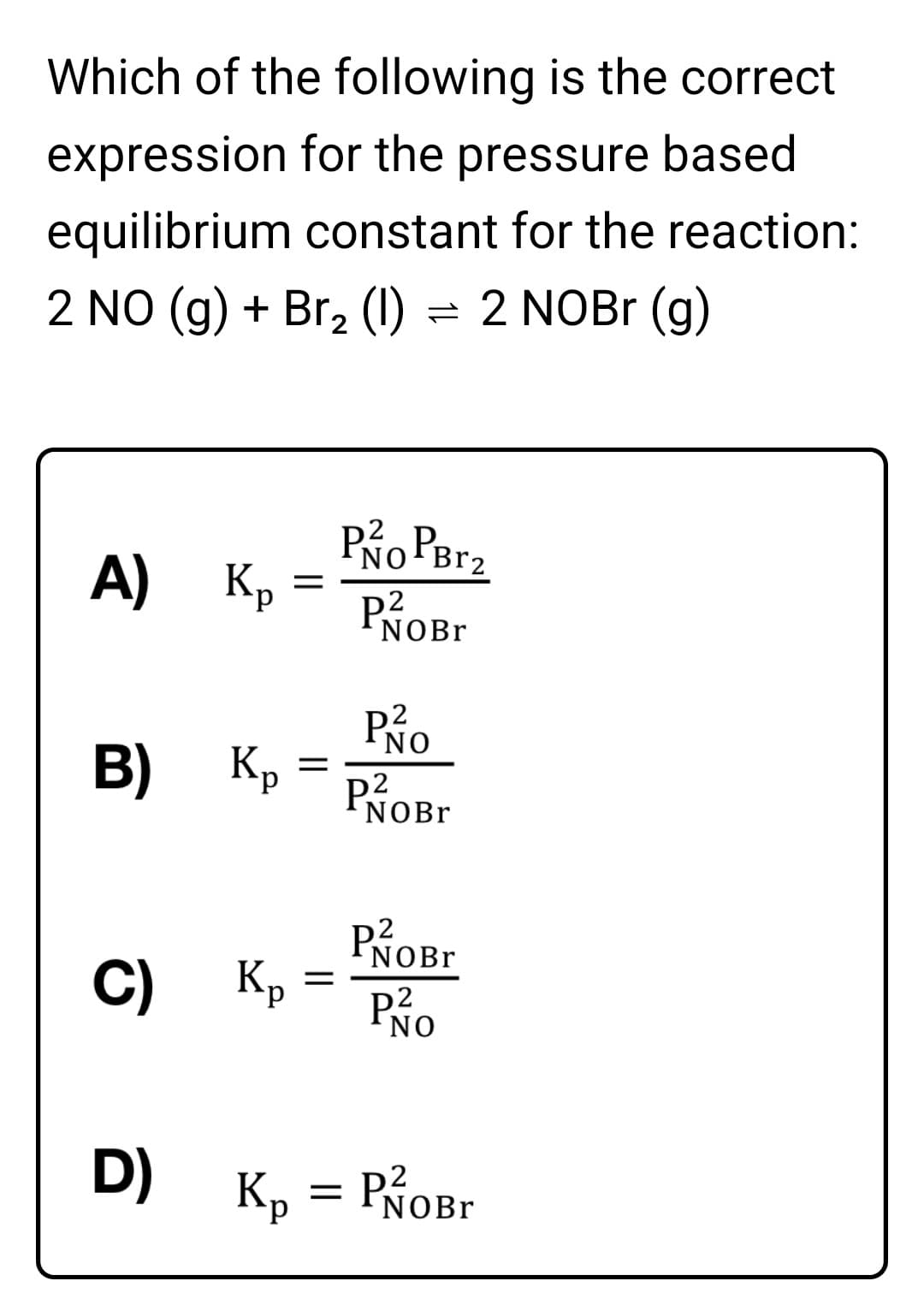 Which of the following is the correct
expression for the pressure based
equilibrium constant for the reaction:
2 NO (g) + Br, (1) = 2 NOBr (g)
А) Кр
Po Perz
PROB.
NOBr
Po
B)
Kp
P2
NOB.
PROB.
Kp
C)
PNO
D)
Кр
NOBr
