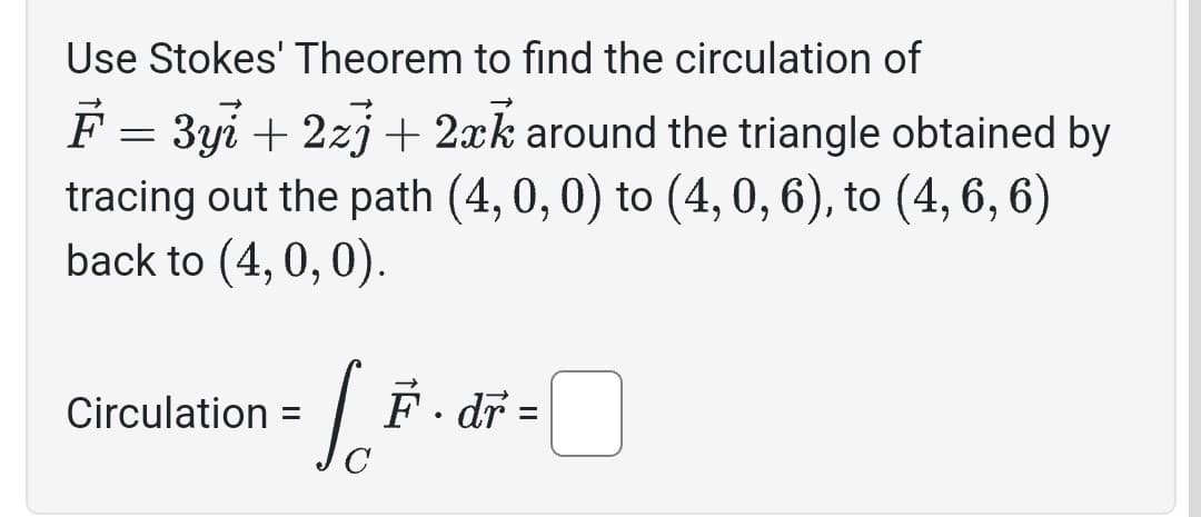 Use Stokes' Theorem to find the circulation of
F = 3yi + 2zj + 2xk around the triangle obtained by
tracing out the path (4, 0, 0) to (4, 0, 6), to (4, 6, 6)
back to (4, 0, 0).
Circulation
=
[ F . dr =