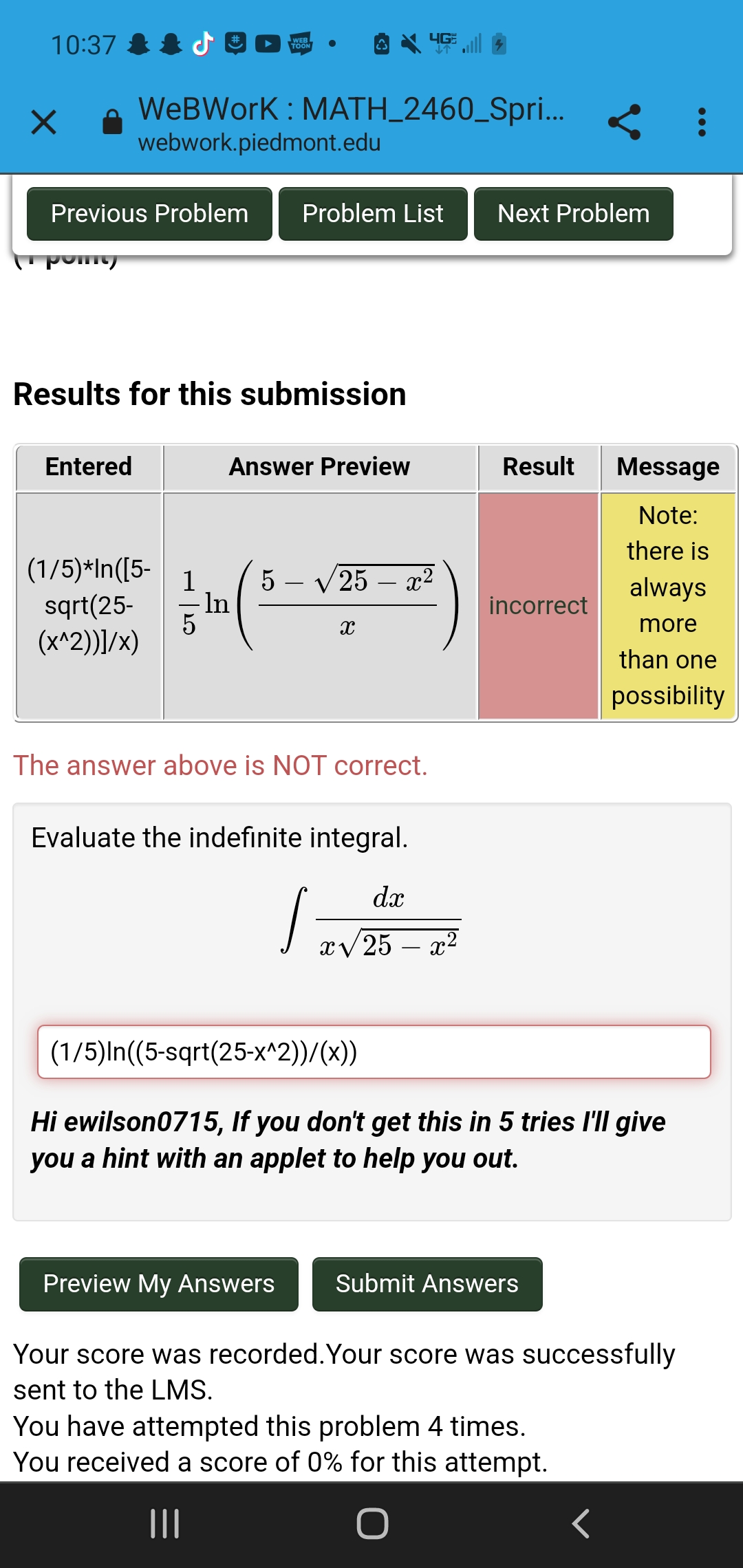 10:37
WEB
TOON
WeBWork : MATH_2460_Spri... < :
webwork.piedmont.edu
Previous Problem
Problem List
Next Problem
Results for this submission
Entered
Answer Preview
Result
Message
Note:
there is
(1/5)*In([5-
sqrt(25-
(x^2))]/x)
5 – V 25
- In
x2
always
-
incorrect
more
than one
possibility
The answer above is NOT correct.
Evaluate the indefinite integral.
dx
xV 25 – x2
(1/5)In((5-sqrt(25-x^2))/(x))
Hi ewilson0715, If you don't get this in 5 tries l'll give
you a hint with an applet to help you out.
Preview My Answers
Submit Answers
Your score was recorded.Your score was successfully
sent to the LMS.
You have attempted this problem 4 times.
You received a score of 0% for this attempt.
II
