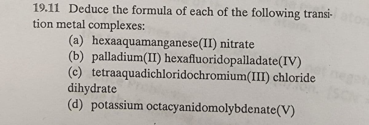 19.11 Deduce the formula of each of the following transi-
tion metal complexes:
(a) hexaaquamanganese(II) nitrate
(b) palladium(II) hexafluoridopalladate(IV)
(c) tetraaquadichloridochromium(III) chloride
dihydrate
(d) potassium octacyanidomolybdenate(V)