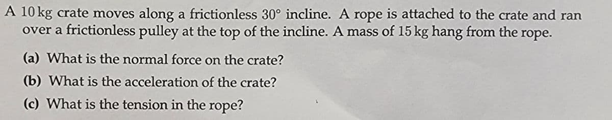 A 10 kg crate moves along a frictionless 30° incline. A rope is attached to the crate and ran
over a frictionless pulley at the top of the incline. A mass of 15 kg hang from the rope.
(a) What is the normal force on the crate?
(b) What is the acceleration of the crate?
(c) What is the tension in the rope?