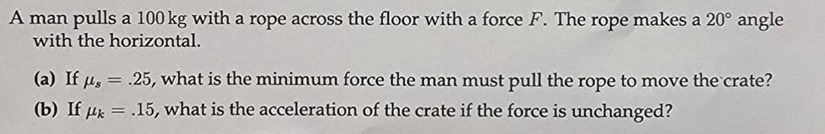 A man pulls a 100 kg with a rope across the floor with a force F. The rope makes a 20° angle
with the horizontal.
(a) If μs = .25, what is the minimum force the man must pull the rope to move the crate?
(b) If μk = .15, what is the acceleration of the crate if the force is unchanged?