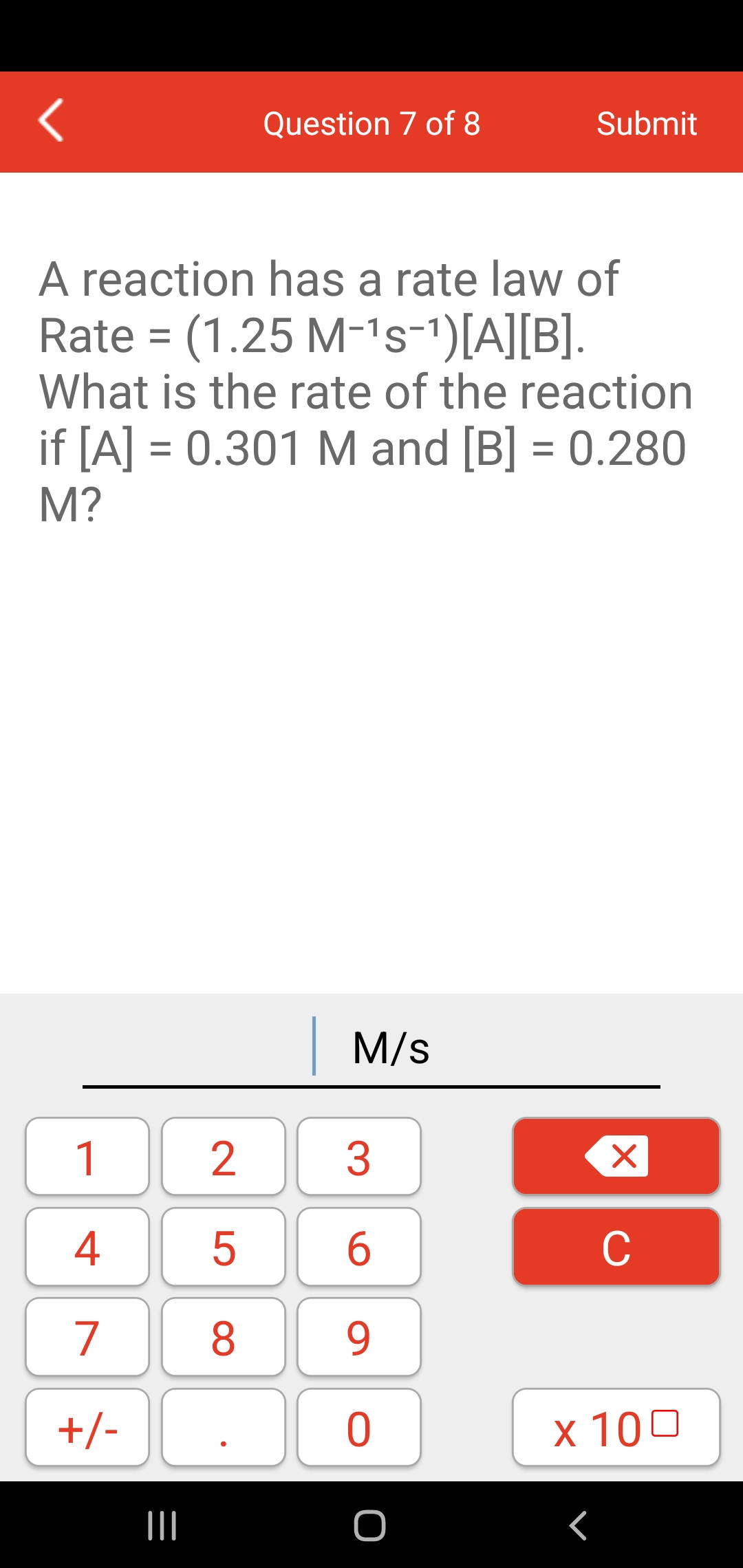 Question 7 of 8
Submit
A reaction has a rate law of
Rate = (1.25 M-1s-1)[A][B].
What is the rate of the reaction
%3D
if [A] = 0.301 M and [B] = 0.280
%3D
%3D
M?
|M/s
1
4
5
6
C
7
8
9.
+/-
x 100
