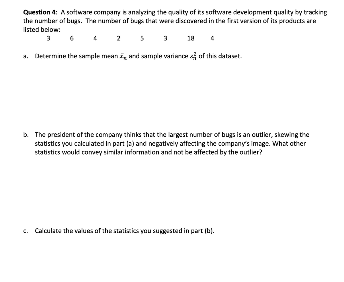 Question 4: A software company is analyzing the quality of its software development quality by tracking
the number of bugs. The number of bugs that were discovered in the first version of its products are
listed below:
3 6
4
2
5
3
18
4
а.
Determine the sample mean Xn and sample variance s, of this dataset.
b. The president of the company thinks that the largest number of bugs is an outlier, skewing the
statistics you calculated in part (a) and negatively affecting the company's image. What other
statistics would convey similar information and not be affected by the outlier?
C.
Calculate the values of the statistics you suggested in part (b).
