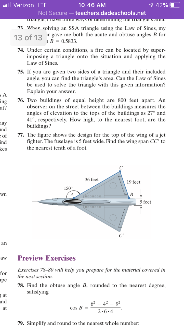 ll Verizon LTE
10:46 AM
9 42%
Not Secure – teachers.dadeschools.net
папgre, Tiave uree ways orueteшпg une uпапgre s areа.
73 When solving an SSA triangle using the Law of Sines, my
13 of 13
or gave me both the acute and obtuse angles B for
i B = 0.5833.
74. Under certain conditions, a fire can be located by super-
imposing a triangle onto the situation and applying the
Law of Sines.
75. If you are given two sides of a triangle and their included
angle, you can find the triangle's area. Can the Law of Sines
be used to solve the triangle with this given information?
Explain your answer.
76. Two buildings of equal height are 800 feet apart. An
observer on the street between the buildings measures the
angles of elevation to the tops of the buildings as 27° and
41°, respectively. How high, to the nearest foot, are the
buildings?
ing
at?
nay
and
e of
ind
kes
77. The figure shows the design for the top of the wing of a jet
fighter. The fuselage is 5 feet wide. Find the wing span CC' to
the nearest tenth of a foot.
36 feet
19 feet
150°
wn
A
В
O000000
5 feet
aaae 00ל
C'
an
Law
Preview Exercises
Exercises 78–80 will help you prepare for the material covered in
for
the next section.
ape
78. Find the obtuse angle B, rounded to the nearest degree,
satisfying
g at
and
6² + 4? – 92
at
cos B =
2.6.4
79. Simplify and round to the nearest whole number:
