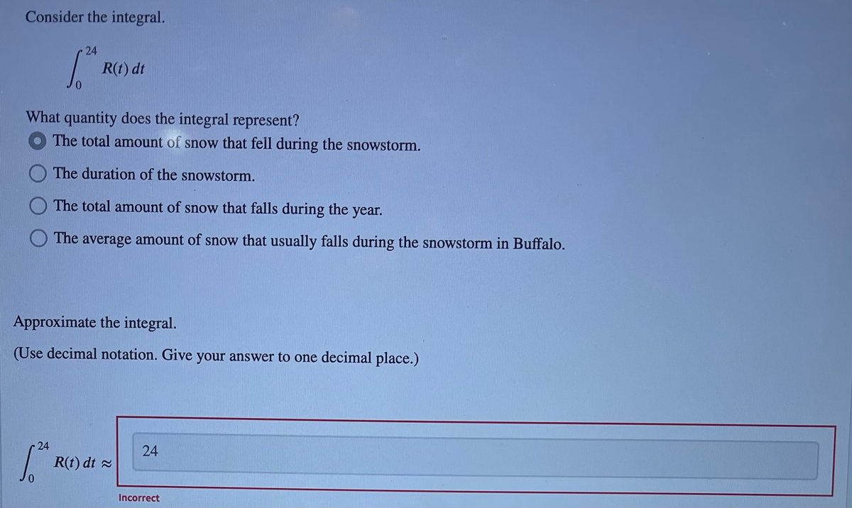 Consider the integral.
24
R(t) dt
What quantity does the integral represent?
The total amount of snow that fell during the snowstorm.
The duration of the snowstorm.
The total amount of snow that falls during the year.
The average amount of snow that usually falls during the snowstorm in Buffalo.
Approximate the integral.
(Use decimal notation. Give your answer to one decimal place.)
24
24
R(t) dt 2
Incorrect
