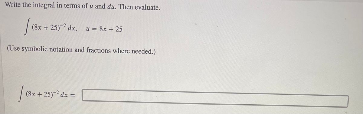 Write the integral in terms of u and du. Then evaluate.
|
(8x +25) dx, u = 8x + 25
(Use symbolic notation and fractions where needed.)
(8x + 25)-2 dx =
