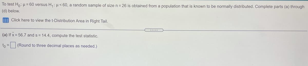 To test Ho: H = 60 versus H,: µ< 60, a random sample of sizen=26 is obtained from a population that is known to be normally distributed. Complete parts (a) through
(d) below.
E Click here to view the t-Distribution Area in Right Tail.
.....
(a) If x = 56.7 and s = 14.4, compute the test statistic.
tn =(Round to three decimal places as needed.)
