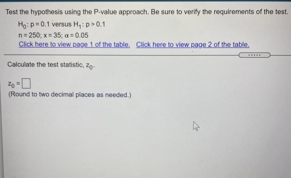 Test the hypothesis using the P-value approach. Be sure to verify the requirements of the test.
Ho: p=0.1 versus H,: p>0.1
n= 250; x = 35; a= 0.05
Click here to view page 1 of the table. Click here to view page 2 of the table.
.....
Calculate the test statistic, zo-
Zo =
(Round to two decimal places as needed.)
