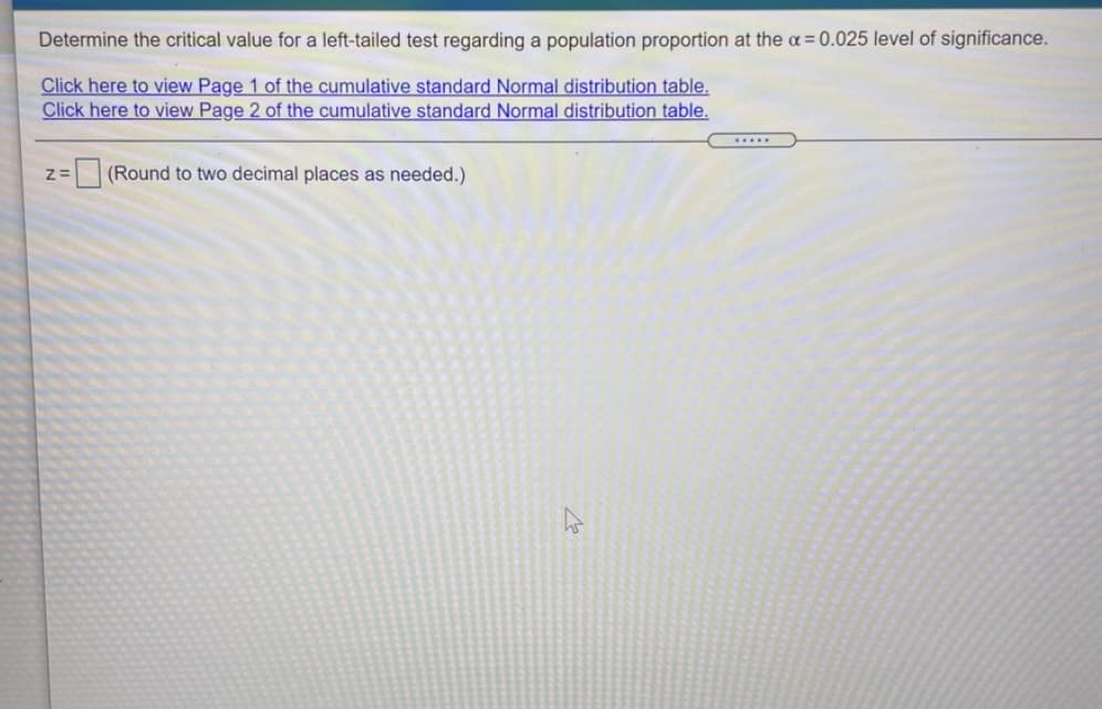 Determine the critical value for a left-tailed test regarding a population proportion at the a = 0.025 level of significance.
Click here to view Page 1 of the cumulative standard Normal distribution table.
Click here to view Page 2 of the cumulative standard Normal distribution table.
.....
(Round to two decimal places as needed.)
