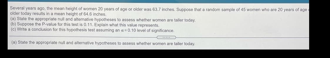 Several years ago, the mean height of women 20 years of age or older was 63.7 inches. Suppose that a random sample of 45 women who are 20 years of age
older today results in a mean height of 64.6 inches.
(a) State the appropriate null and alternative hypotheses to assess whether women are taller today.
(b) Suppose the P-value for this test is 0.11. Explain what this value represents.
(c) Write a conclusion for this hypothesis test assuming an a= 0.10 level of significance.
(a) State the appropriate null and alternative hypotheses to assess whether women are taller today.
