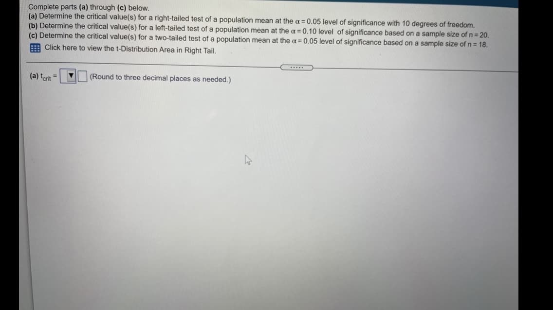 Complete parts (a) through (c) below.
(a) Determine the critical value(s) for a right-tailed test of a population mean at the a = 0.05 level of significance with 10 degrees of freedom.
(b) Determine the critical value(s) for a left-tailed test of a population mean at the a = 0.10 level of significance based on a sample size of n = 20.
(c) Determine the critical value(s) for a two-tailed test of a population mean at the a = 0.05 level of significance based on a sample size of n = 18.
E Click here to view the t-Distribution Area in Right Tail.
...
(a) terit
V (Round to three decimal places as needed.)
