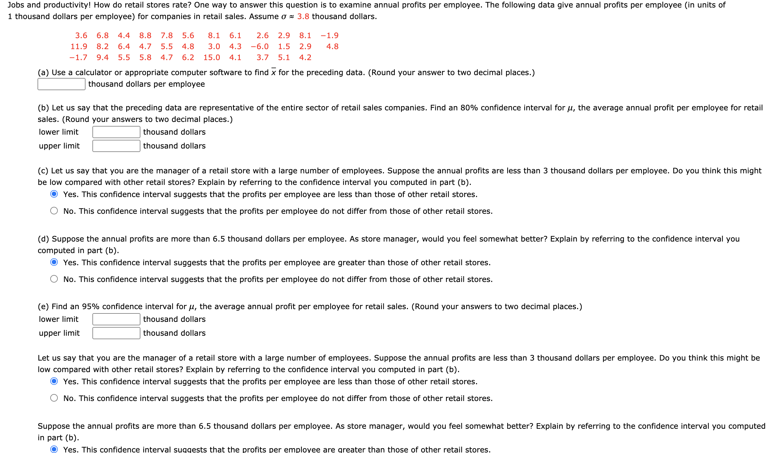 Jobs and productivity! How do retail stores rate? One way to answer this question is to examine annual profits per employee. The following data give annual profits per employee (in units of
1 thousand dollars per employee) for companies in retail sales. Assume o - 3.8 thousand dollars.
3.6
6.8
4.4
8.8
7.8
5.6
8.1
6.1
2.6
2.9
8.1
-1.9
11.9
8.2
6.4
4.7
5.5
4.8
3.0
4.3
-6.0
1.5
2.9
4.8
-1.7
9.4
5.5
5.8
4.7
6.2
15.0
4.1
3.7
5.1
4.2
(a) Use a calculator or appropriate computer software to find x for the preceding data. (Round your answer to two decimal places.)
thousand dollars per employee
(b) Let us say that the preceding data are representative of the entire sector of retail sales companies. Find an 80% confidence interval for µ, the average annual profit per employee for retail
sales. (Round your answers to two decimal places.)
lower limit
thousand dollars
upper limit
thousand dollars
(c) Let us say that you are the manager of a retail store with a large number of employees. Suppose the annual profits are less than 3 thousand dollars per employee. Do you think this might
be low compared with other retail stores? Explain by referring to the confidence interval you computed in part (b).
Yes. This confidence interval suggests that the profits per employee are less than those of other retail stores.
No. This confidence interval suggests that the profits per employee do not differ from those of other retail stores.
(d) Suppose the annual profits are more than 6.5 thousand dollars per employee. As store manager, would you feel somewhat better? Explain by referring to the confidence interval you
computed in part (b).
Yes. This confidence interval suggests that the profits per employee are greater than those of other retail stores.
