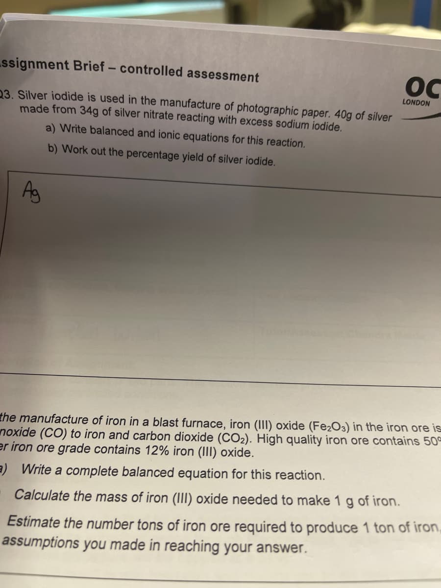 ssignment Brief - controlled assessment
OC
LONDON
23. Silver iodide is used in the manufacture of photographic paper. 40g of silver
made from 34g of silver nitrate reacting with excess sodium iodide.
a) Write balanced and ionic equations for this reaction.
b) Work out the percentage yield of silver iodide.
Ag
Che
the manufacture of iron in a blast furnace, iron (III) oxide (Fe2O3) in the iron ore is
noxide (CO) to iron and carbon dioxide (CO2). High quality iron ore contains 50
er iron ore grade contains 12% iron (III) oxide.
a) Write a complete balanced equation for this reaction.
Calculate the mass of iron (III) oxide needed to make 1 g of iron.
Estimate the number tons of iron ore required to produce 1 ton of iron,
assumptions you made in reaching your answer.
