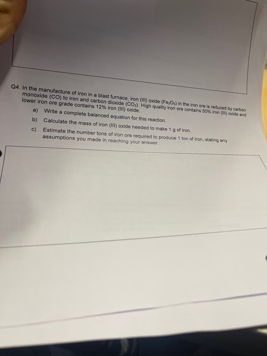 Q4. In the manufacture of iron in a blast furnace, iron (III) oxide (Fe2O3) in the iron ore is reduced by carbon
monoxide (CO) to iron and carbon dioxide (CO2). High quality iron ore contains 50% iron (III) oxide and
lower iron ore grade contains 12% iron (III) oxide.
a)
Write a complete balanced equation for this reaction.
b)
Calculate the mass of iron (III) oxide needed to make 1 g of iron.
c) Estimate the number tons of iron ore required to produce 1 ton of iron, stating any
assumptions you made in reaching your answer.

