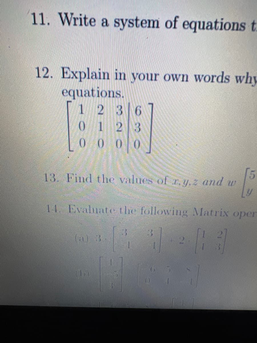 11. Write a system of equations t
12. Explain in your own words why
equations.
1
0
2 3 6
1
2 3
0000
13. Find the values of r.y.z and w
-
[5
14. Evaluate the following Matrix oper
(4) #