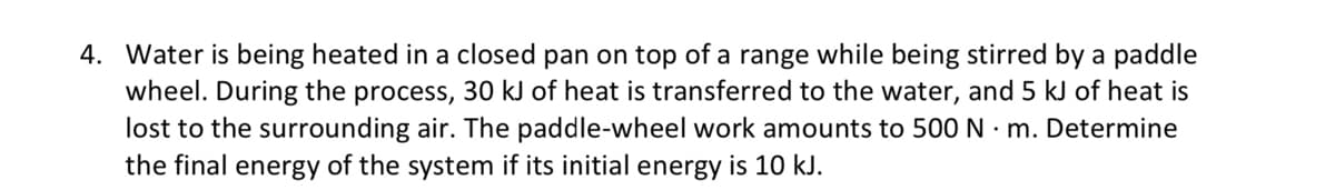 4. Water is being heated in a closed pan on top of a range while being stirred by a paddle
wheel. During the process, 30 kJ of heat is transferred to the water, and 5 kJ of heat is
lost to the surrounding air. The paddle-wheel work amounts to 500 N · m. Determine
the final energy of the system if its initial energy is 10 kJ.
