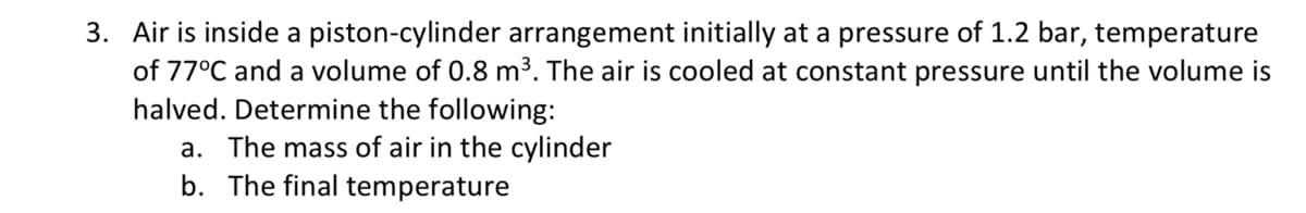 3. Air is inside a piston-cylinder arrangement initially at a pressure of 1.2 bar, temperature
of 77°C and a volume of 0.8 m³. The air is cooled at constant pressure until the volume is
halved. Determine the following:
a. The mass of air in the cylinder
b. The final temperature
