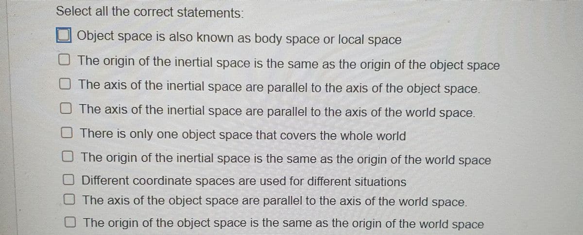 Select all the correct statements:
Object space is also known as body space or local space
O The origin of the inertial space is the same as the origin of the object space
O The axis of the inertial space are parallel to the axis of the object space.
The axis of the inertial space are parallel to the axis of the world space.
There is only one object space that covers the whole world
The origin of the inertial space is the same as the origin of the world space
O Different coordinate spaces are used for different situations
The axis of the object space are parallel to the axis of the world space.
The origin of the object space is the same as the origin of the world space