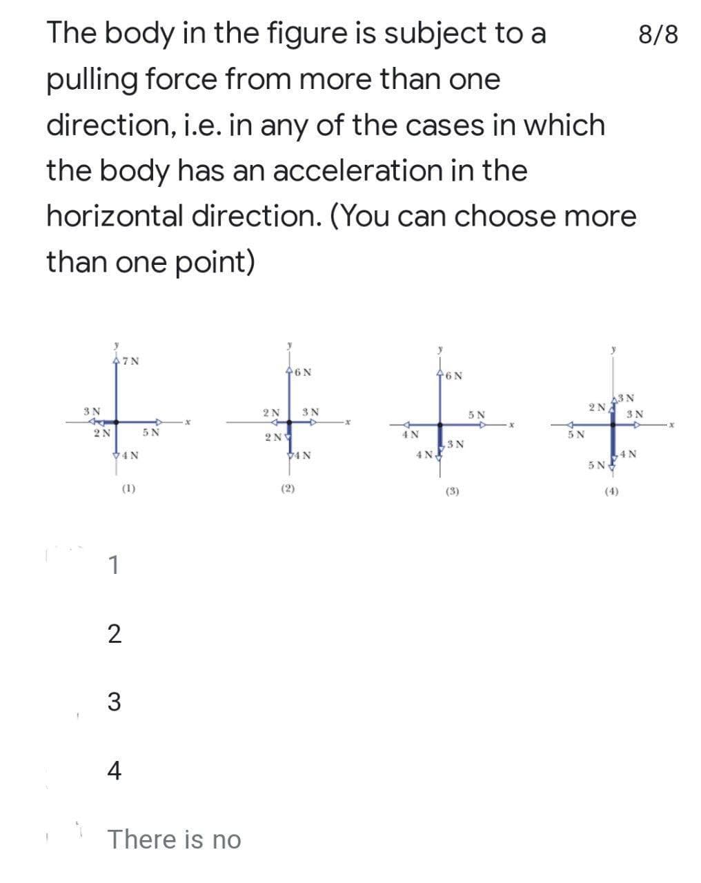 The body in the figure is subject to a
pulling force from more than one
direction, i.e. in any of the cases in which
the body has an acceleration in the
horizontal direction. (You can choose more
than one point)
y
47 N
46N
46N
63 N
3N
A
2N
74N
(1)
1
2
3
5 N
4
There is no
2 N
2N
3 N
V4N
(2)
4 N
4N
3N
(3)
5 N
X
2N
5N
8/8
3 N
4N
x