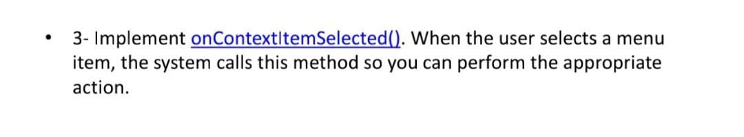 3- Implement onContextItemSelected(). When the user selects a menu
item, the system calls this method so you can perform the appropriate
action.